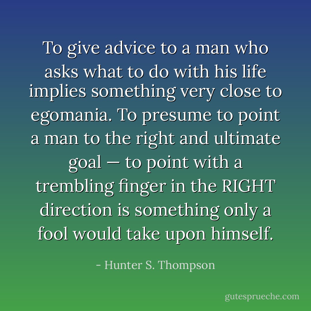 To give advice to a man who asks what to do with his life implies something very close to egomania. To presume to point a man to the right and ultimate goal — to point with a trembling finger in the RIGHT direction is something only a fool would take upon himself. - Hunter S. Thompson