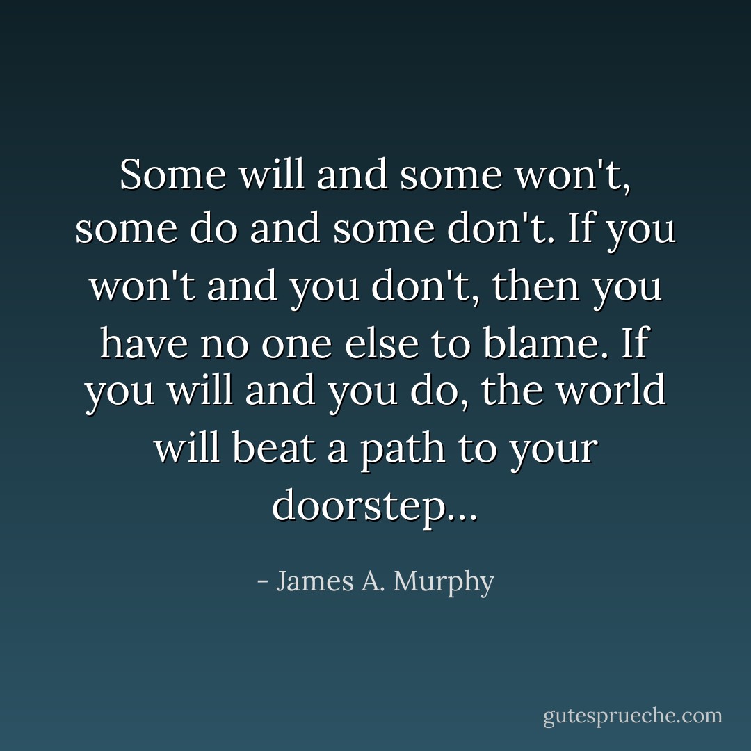 Some will and some won't, some do and some don't. If you won't and you don't, then you have no one else to blame. If you will and you do, the world will beat a path to your doorstep… - James A. Murphy