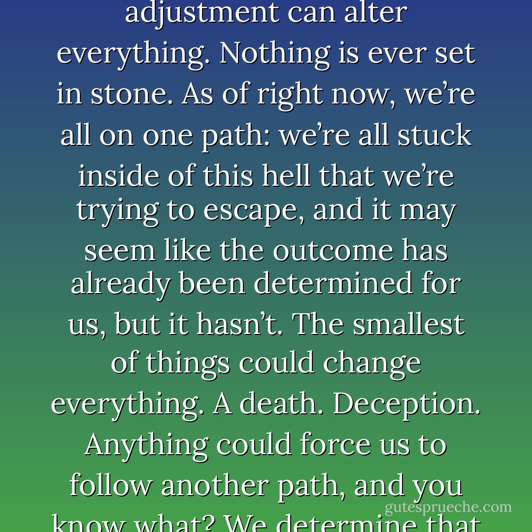 But do you think our futures are already determined for us?”<br />“Why are you asking all of this? What’s going on?”<br />I let out a small laugh. “Remember when we were in the hallway?” He nodded. “Well, Thirteen tried telling me that I couldn’t escape my fate and that there was no point in fighting the inevitable.”<br />“Do you think it is inevitable?” he asked.<br />“Me?” I scoffed. “No. Nothing is ever guaranteed. One minor adjustment can alter everything. Nothing is ever set in stone. As of right now, we’re all on one path: we’re all stuck inside of this hell that we’re trying to escape, and it may seem like the outcome has already been determined for us, but it hasn’t. The smallest of things could change everything. A death. Deception. Anything could force us to follow another path, and you know what? We determine that path, not fate.”<br />“What path do you see yourself on?” Colton hopped up onto the computer desk, tucking his hands underneath his thighs.<br />“I see us starting new lives outside of this place, far from McVeigh and his men,” I answered honestly. “But I know not all of us will make it out of here. There is still more pain to come our way, but there is also happiness if we allow for it. - Nicole Sobon