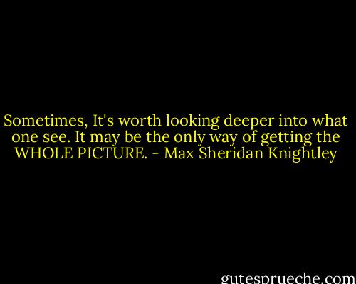 Sometimes, It's worth looking deeper into what one see. It may be the only way of getting the WHOLE PICTURE. - Max Sheridan Knightley