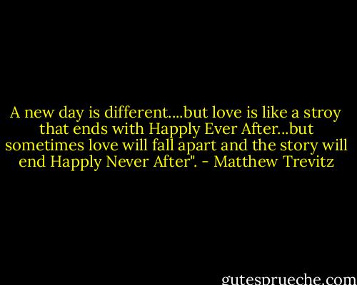 A new day is different....but love is like a stroy that ends with Happly Ever After...but sometimes love will fall apart and the story will end Happly Never After". - Matthew Trevitz