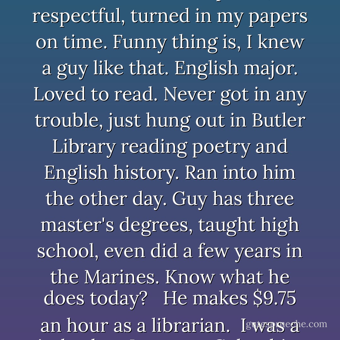 I suppose I could have been nicer when I was at Columbia. I could have been polite, respectful, turned in my papers on time. Funny thing is, I knew a guy like that. English major. Loved to read. Never got in any trouble, just hung out in Butler Library reading poetry and English history. Ran into him the other day. Guy has three master's degrees, taught high school, even did a few years in the Marines. Know what he does today? <br /><br />He makes $9.75 an hour as a librarian.<br /><br />I was a jerk when I went to Columbia. But I was never a sucker. - Ted Rall