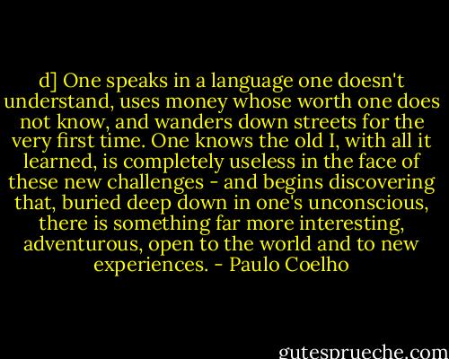 d] One speaks in a language one doesn't understand, uses money whose worth one does not know, and wanders down streets for the very first time. One knows the old I, with all it learned, is completely useless in the face of these new challenges - and begins discovering that, buried deep down in one's unconscious, there is something far more interesting, adventurous, open to the world and to new experiences. - Paulo Coelho