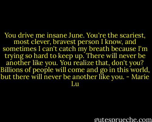 You drive me insane June. You're the scariest, most clever, bravest person I know, and sometimes I can't catch my breath because I'm trying so hard to keep up. There will never be another like you. You realize that, don't you? Billions of people will come and go in this world, but there will never be another like you. - Marie Lu