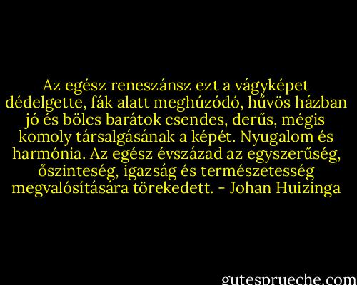 Az egész reneszánsz ezt a vágyképet dédelgette, fák alatt meghúzódó, hűvös házban jó és bölcs barátok csendes, derűs, mégis komoly társalgásának a képét. Nyugalom és harmónia. Az egész évszázad az egyszerűség, őszinteség, igazság és természetesség megvalósítására törekedett. - Johan Huizinga
