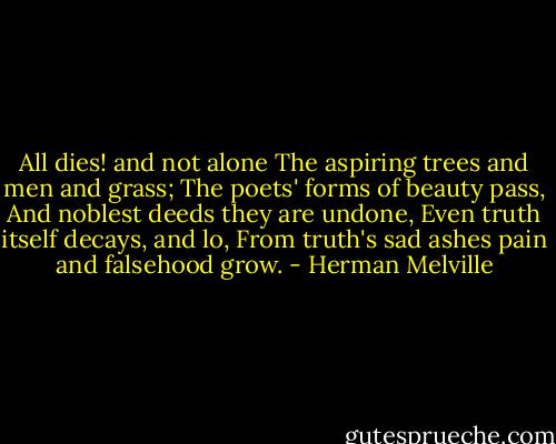 All dies! and not alone<br />The aspiring trees and men and grass;<br />The poets' forms of beauty pass,<br />And noblest deeds they are undone,<br />Even truth itself decays, and lo,<br />From truth's sad ashes pain and falsehood grow. - Herman Melville