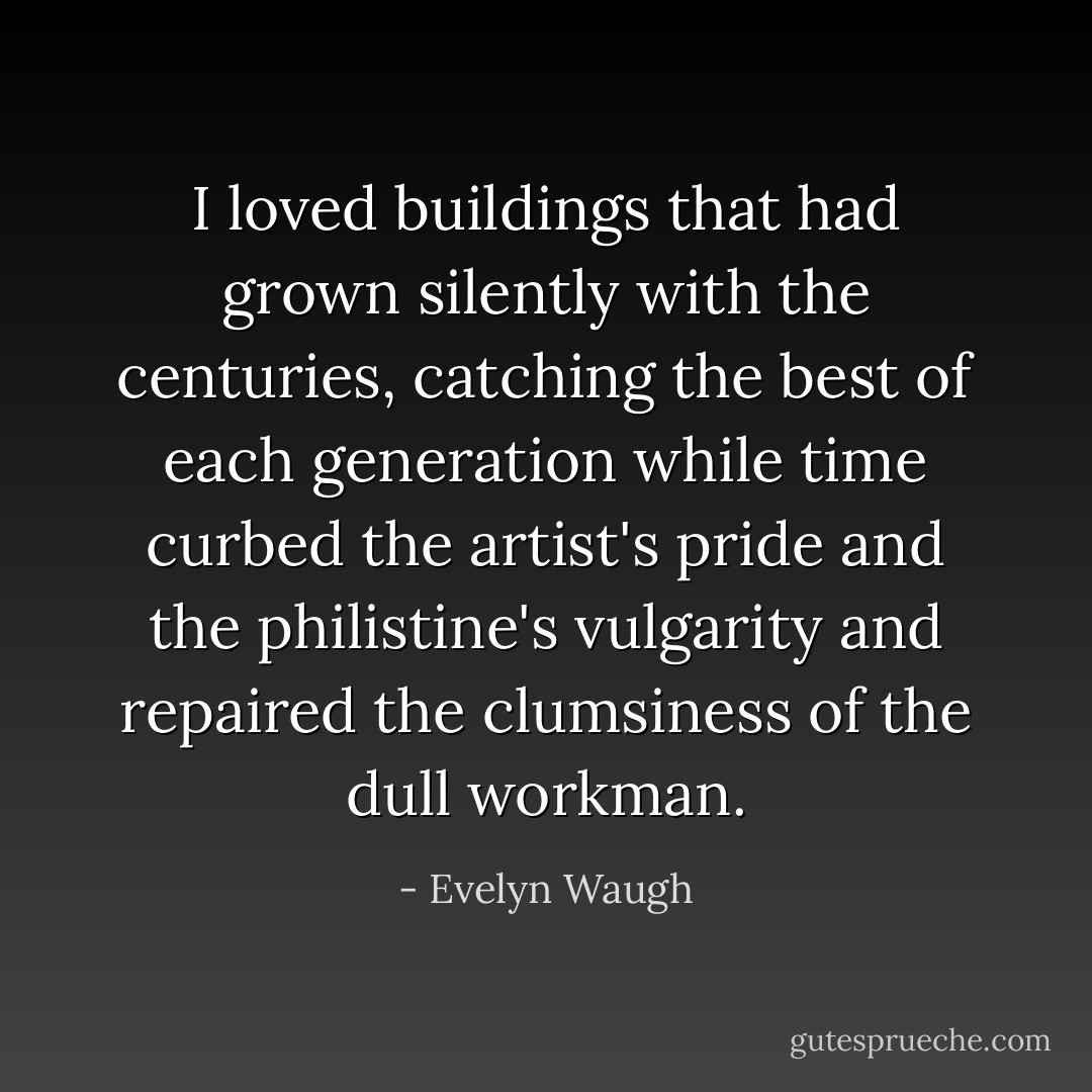 I loved buildings that had grown silently with the centuries, catching the best of each generation while time curbed the artist's pride and the philistine's vulgarity and repaired the clumsiness of the dull workman. - Evelyn Waugh