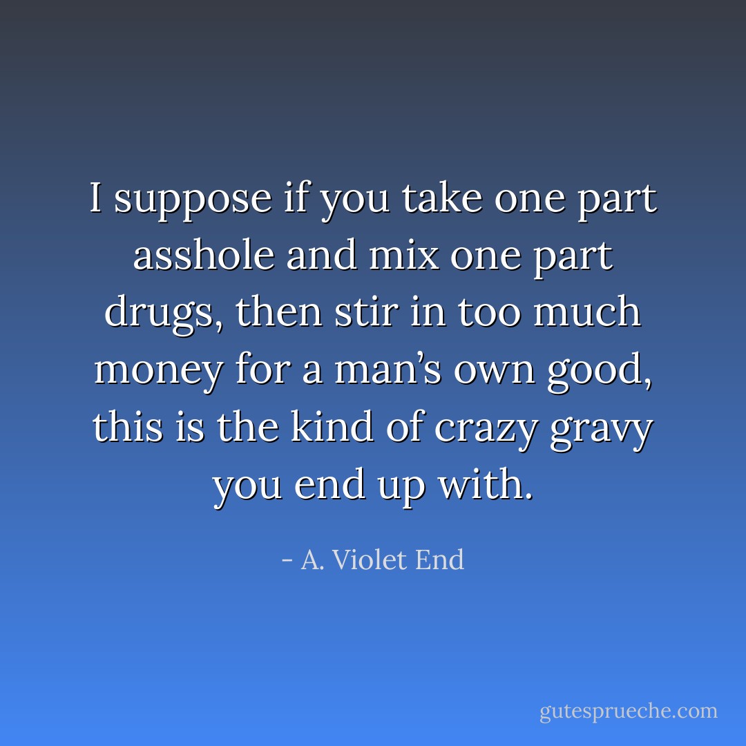I suppose if you take one part asshole and mix one part drugs, then stir in too much money for a man’s own good, this is the kind of crazy gravy you end up with. - A. Violet End