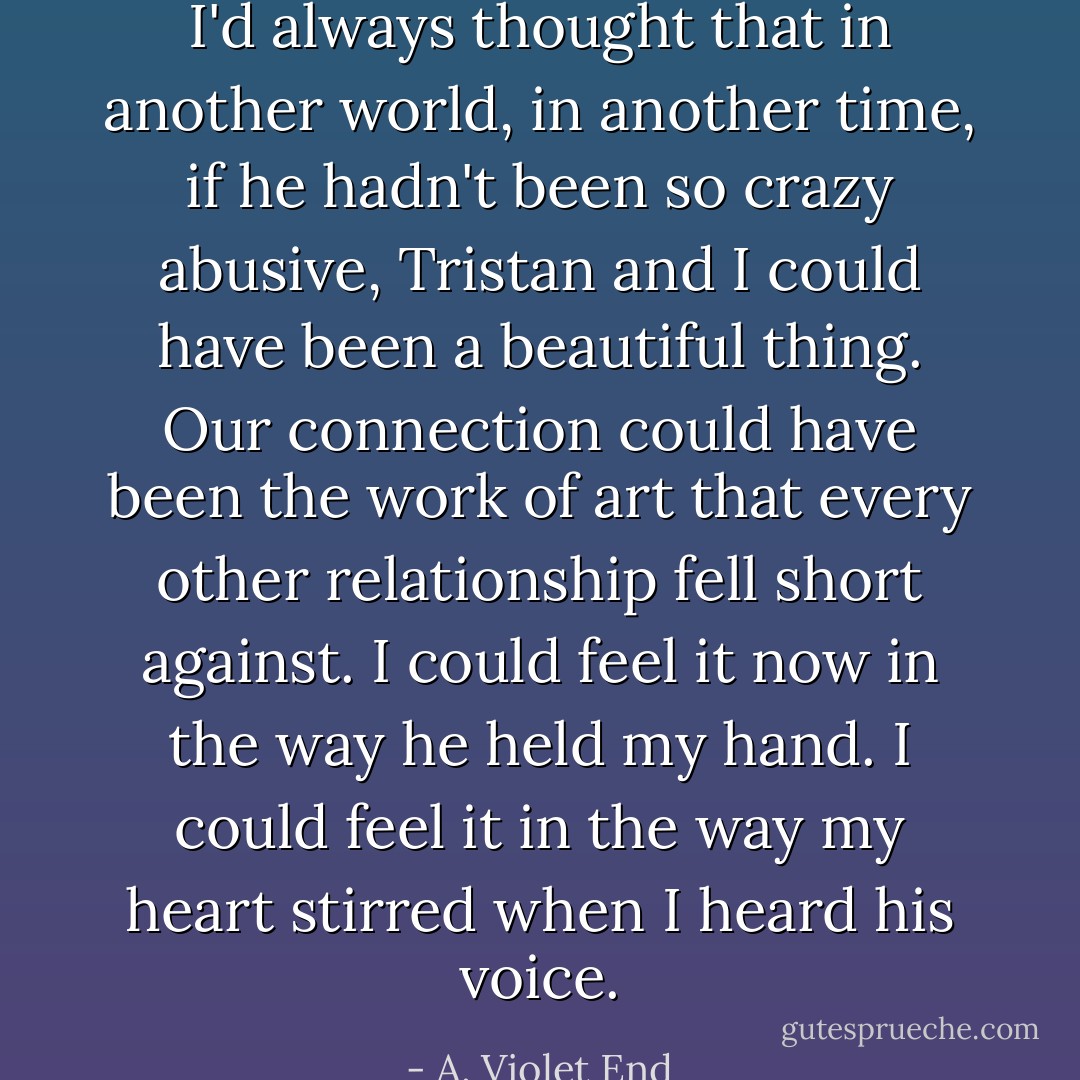 I'd always thought that in another world, in another time, if he hadn't been so crazy abusive, Tristan and I could have been a beautiful thing. Our connection could have been the work of art that every other relationship fell short against. I could feel it now in the way he held my hand. I could feel it in the way my heart stirred when I heard his voice. - A. Violet End