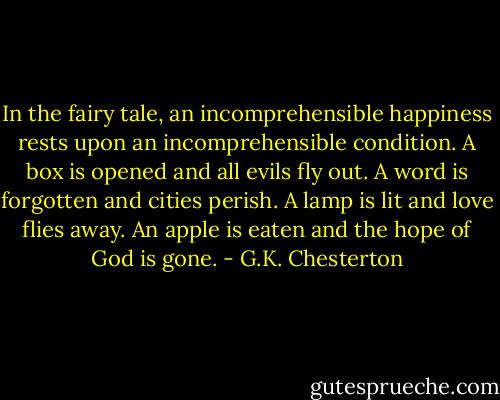 In the fairy tale, an incomprehensible happiness rests upon an incomprehensible condition. A box is opened and all evils fly out. A word is forgotten and cities perish. A lamp is lit and love flies away. An apple is eaten and the hope of God is gone. - G.K. Chesterton