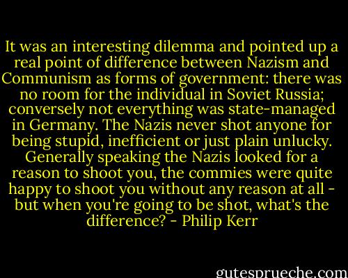 It was an interesting dilemma and pointed up a real point of difference between Nazism and Communism as forms of government: there was no room for the individual in Soviet Russia; conversely not everything was state-managed in Germany. The Nazis never shot anyone for being stupid, inefficient or just plain unlucky. Generally speaking the Nazis looked for a reason to shoot you, the commies were quite happy to shoot you without any reason at all - but when you're going to be shot, what's the difference? - Philip Kerr