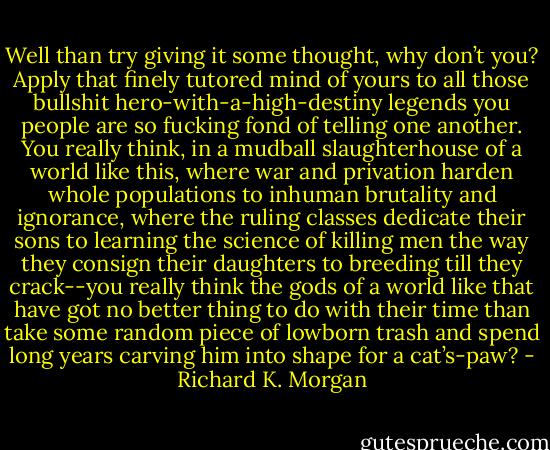 Well than try giving it some thought, why don’t you? Apply that finely tutored mind of yours to all those bullshit hero-with-a-high-destiny legends you people are so fucking fond of telling one another. You really think, in a mudball slaughterhouse of a world like this, where war and privation harden whole populations to inhuman brutality and ignorance, where the ruling classes dedicate their sons to learning the science of killing men the way they consign their daughters to breeding till they crack--you really think the gods of a world like that have got no better thing to do with their time than take some random piece of lowborn trash and spend long years carving him into shape for a cat’s-paw? - Richard K. Morgan