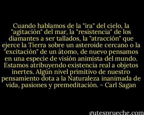 Cuando hablamos de la "ira" del cielo, la "agitación" del mar, la "resistencia" de los diamantes a ser tallados, la "atracción" que ejerce la Tierra sobre un asteroide cercano o la "excitación" de un átomo, de nuevo pensamos en una especie de visión animista del mundo. Estamos atribuyendo existencia real a objetos inertes. Algún nivel primitivo de nuestro pensamiento dota a la Naturaleza inanimada de vida, pasiones y premeditación. - Carl Sagan