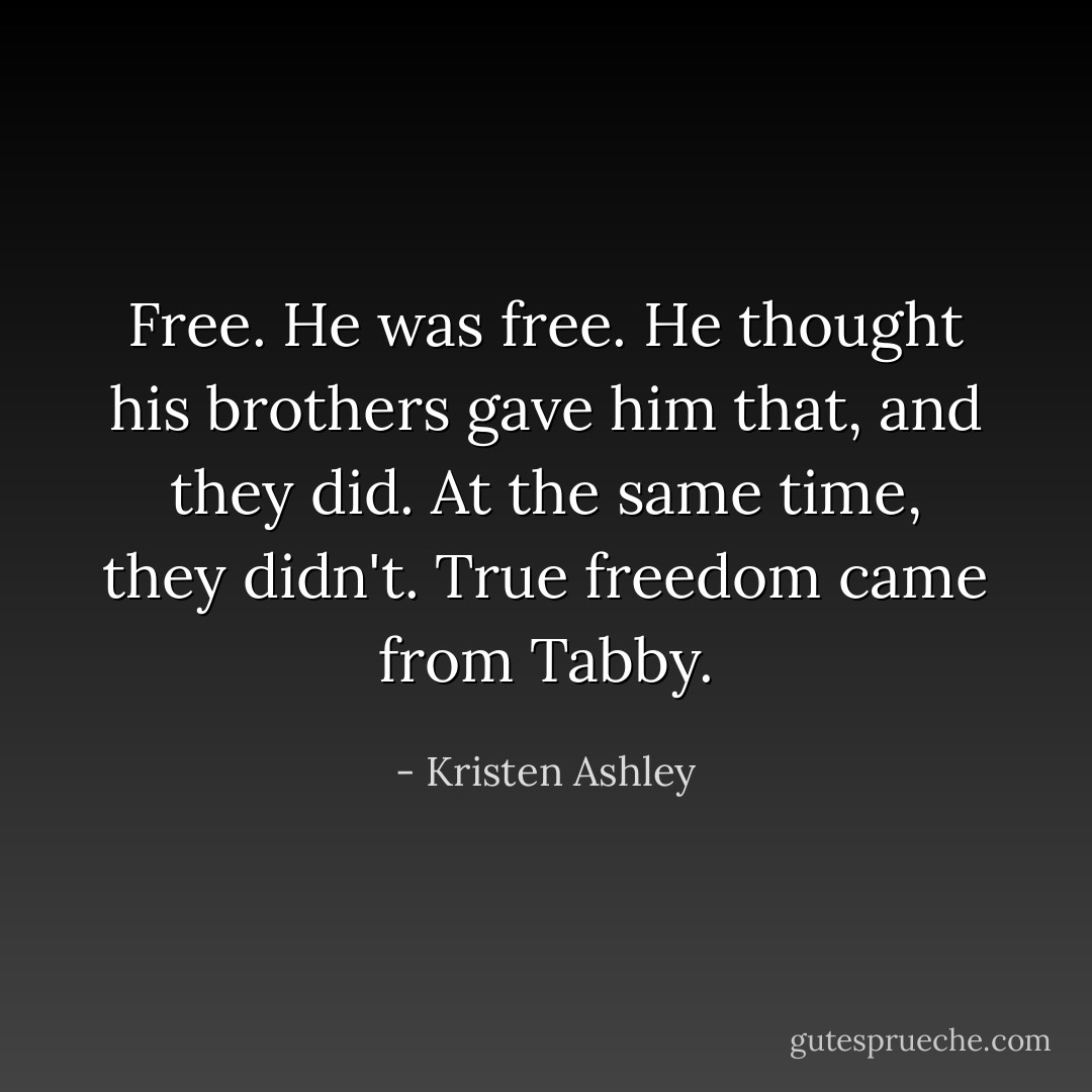 Free. He was free. He thought his brothers gave him that, and they did. At the same time, they didn't. True freedom came from Tabby. - Kristen Ashley