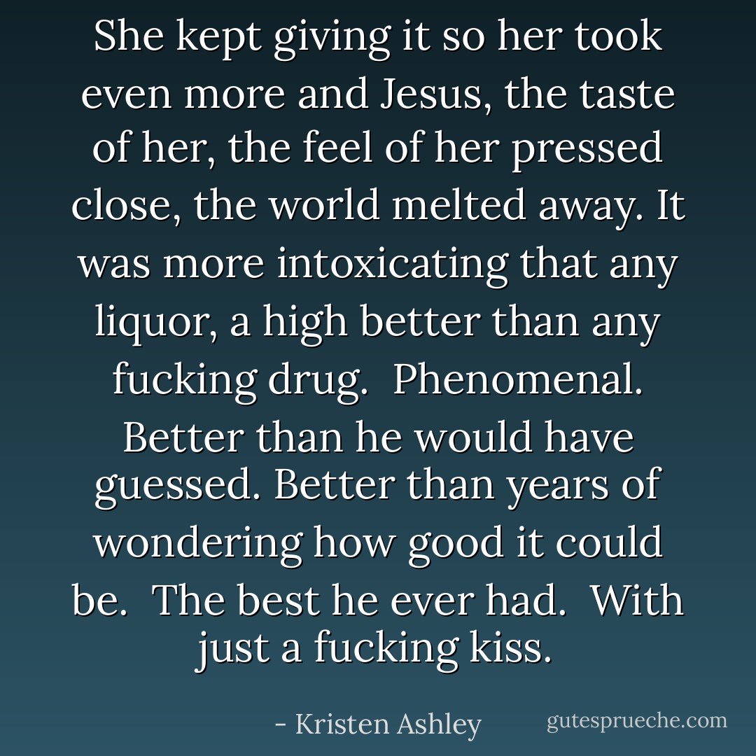 She kept giving it so her took even more and Jesus, the taste of her, the feel of her pressed close, the world melted away. It was more intoxicating that any liquor, a high better than any fucking drug. <br />Phenomenal.<br />Better than he would have guessed. Better than years of wondering how good it could be. <br />The best he ever had. <br />With just a fucking kiss. - Kristen Ashley