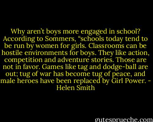 Why aren’t boys more engaged in school? According to Sommers, “schools today tend to be run by women for girls. Classrooms can be hostile environments for boys. They like action, competition and adventure stories. Those are not in favor. Games like tag and dodge-ball are out; tug of war has become tug of peace, and male heroes have been replaced by Girl Power. - Helen Smith