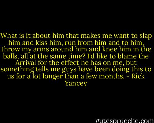 What is it about him that makes me want to slap him and kiss him, run from him and to him, throw my arms around him and knee him in the balls, all at the same time? I'd like to blame the Arrival for the effect he has on me, but something tells me guys have been doing this to us for a lot longer than a few months. - Rick Yancey
