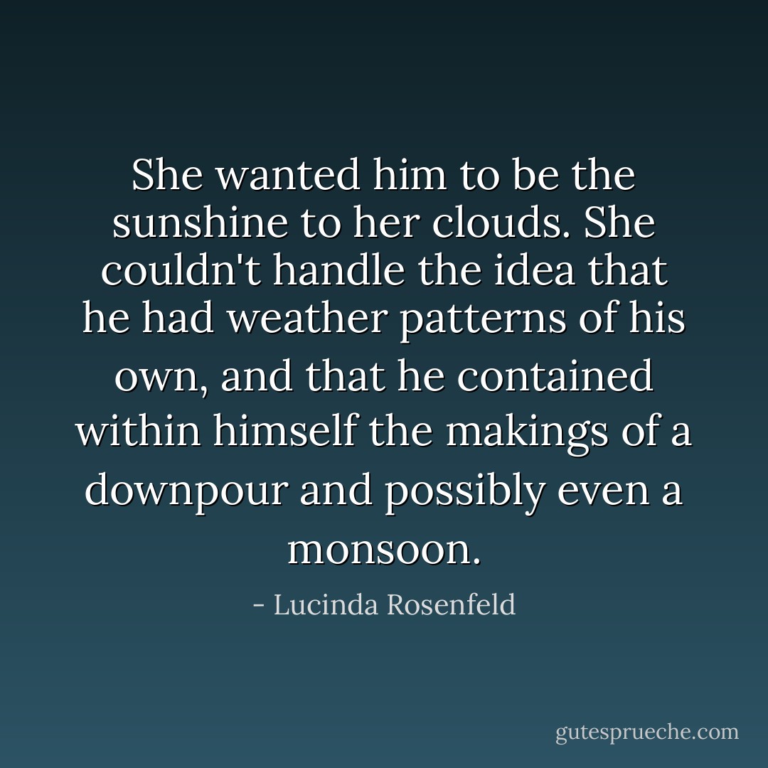 She wanted him to be the sunshine to her clouds. She couldn't handle the idea that he had weather patterns of his own, and that he contained within himself the makings of a downpour and possibly even a monsoon. - Lucinda Rosenfeld