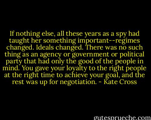If nothing else, all these years as a spy had taught her something important--regimes changed. Ideals changed. There was no such thing as an agency or government or political party that had only the good of the people in mind. You gave your loyalty to the right people at the right time to achieve your goal, and the rest was up for negotiation. - Kate Cross