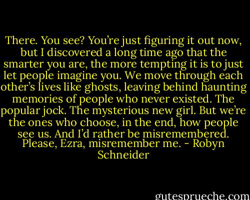 There. You see? You’re just figuring it out now, but I discovered a long time ago that the smarter you are, the more tempting it is to just let people imagine you. We move through each other’s lives like ghosts, leaving behind haunting memories of people who never existed. The popular jock. The mysterious new girl. But we’re the ones who choose, in the end, how people see us. And I’d rather be misremembered. Please, Ezra, misremember me. - Robyn Schneider