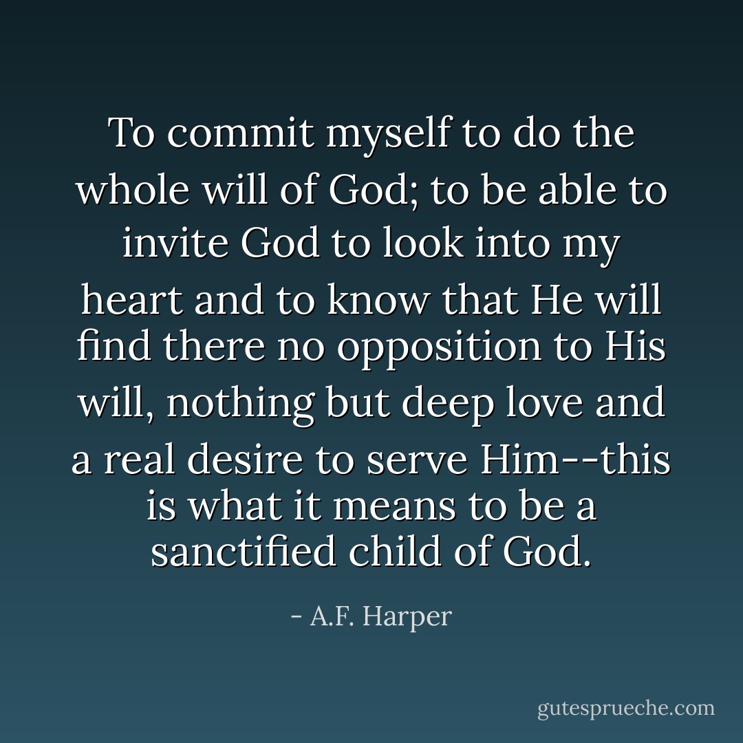 To commit myself to do the whole will of God; to be able to invite God to look into my heart and to know that He will find there no opposition to His will, nothing but deep love and a real desire to serve Him--this is what it means to be a sanctified child of God. - A.F. Harper