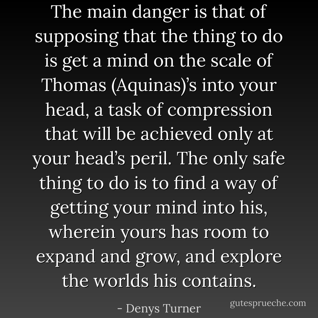 The main danger is that of supposing that the thing to do is get a mind on the scale of Thomas (Aquinas)’s into your head, a task of compression that will be achieved only at your head’s peril. The only safe thing to do is to find a way of getting your mind into his, wherein yours has room to expand and grow, and explore the worlds his contains. - Denys Turner