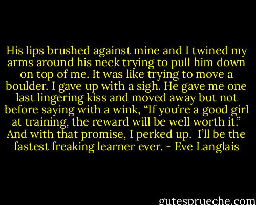 His lips brushed against mine and I twined my arms around his neck trying to pull<br />him down on top of me. It was like trying to move a boulder.<br />I gave up with a sigh. He gave me one last lingering kiss and moved away but not before saying with a wink, “If you’re a good girl at training, the reward will be well worth it.” And with that promise, I perked up. <br />I’ll be the fastest freaking learner ever. - Eve Langlais