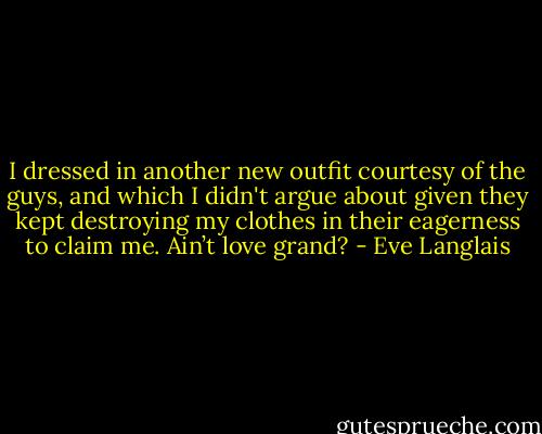 I dressed in another new outfit courtesy of the guys, and which I didn't argue about given they kept<br />destroying my clothes in their eagerness to claim me. Ain’t love grand? - Eve Langlais