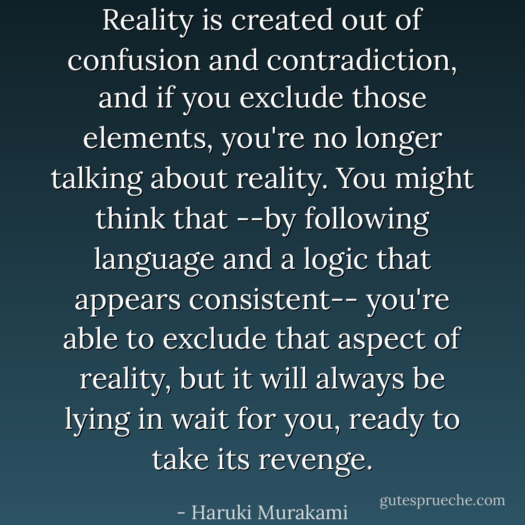 Reality is created out of confusion and contradiction, and if you exclude those elements, you're no longer talking about reality. You might think that --by following language and a logic that appears consistent-- you're able to exclude that aspect of reality, but it will always be lying in wait for you, ready to take its revenge. - Haruki Murakami