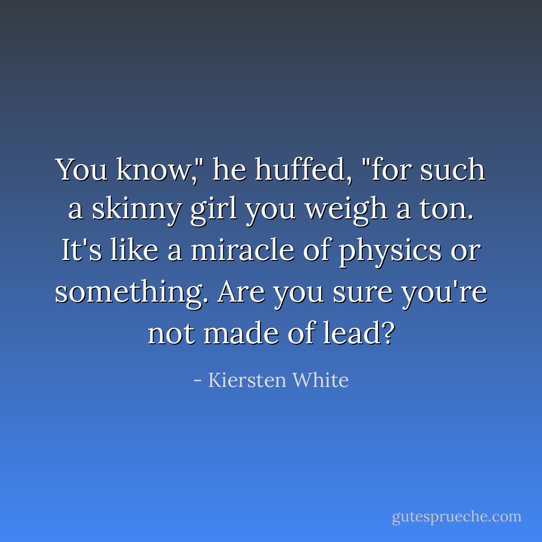 You know," he huffed, "for such a skinny girl you weigh a ton. It's like a miracle of physics or something. Are you sure you're not made of lead? - Kiersten White