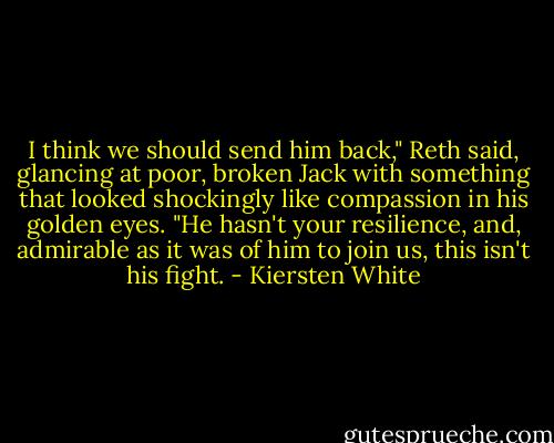 I think we should send him back," Reth said, glancing at poor, broken Jack with something that looked shockingly like compassion in his golden eyes. "He hasn't your resilience, and, admirable as it was of him to join us, this isn't his fight. - Kiersten White