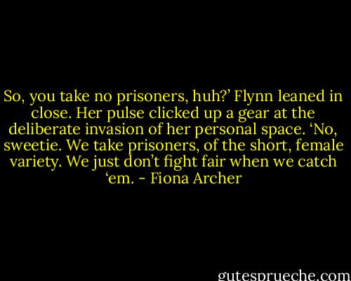 So, you take no prisoners, huh?’<br />Flynn leaned in close. Her pulse clicked up a gear at the deliberate invasion of her personal space. ‘No, sweetie. We take prisoners, of the short, female variety. We just don’t fight fair when we catch ‘em. - Fiona Archer