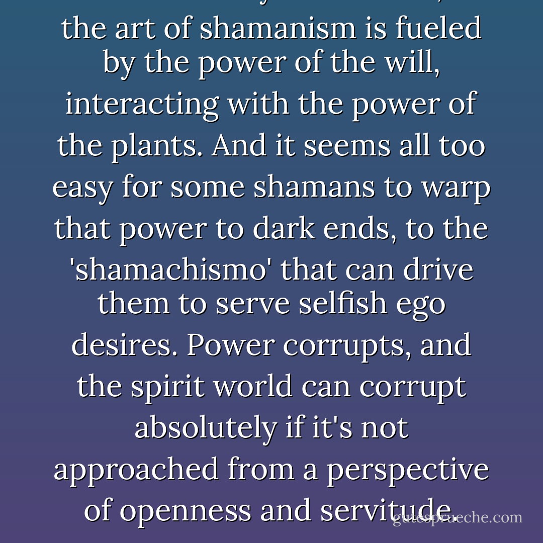 One must always be careful, for the art of shamanism is fueled by the power of the will, interacting with the power of the plants. And it seems all too easy for some shamans to warp that power to dark ends, to the 'shamachismo' that can drive them to serve selfish ego desires. Power corrupts, and the spirit world can corrupt absolutely if it's not approached from a perspective of openness and servitude. - Rak Razam