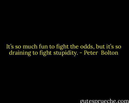 It’s so much fun to fight the odds, but it’s so draining to fight stupidity. - Peter  Bolton