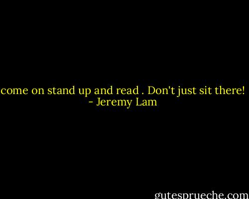 come on stand up and read . Don't just sit there! - Jeremy Lam