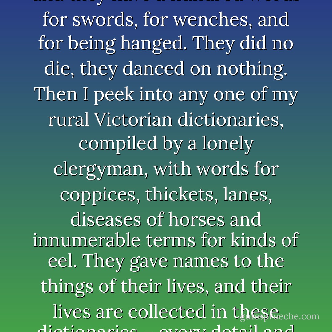 Every dictionary contains a world. I open a book of thieves’ slang from Queen Anne’s reign and they have a hundred words for swords, for wenches, and for being hanged. They did no die, they danced on nothing. Then I peek into any one of my rural Victorian dictionaries, compiled by a lonely clergyman, with words for coppices, thickets, lanes, diseases of horses and innumerable terms for kinds of eel. They gave names to the things of their lives, and their lives are collected in these dictionaries – every detail and joke and belief. I have their worlds piled up on my desk. - Mark Forsyth