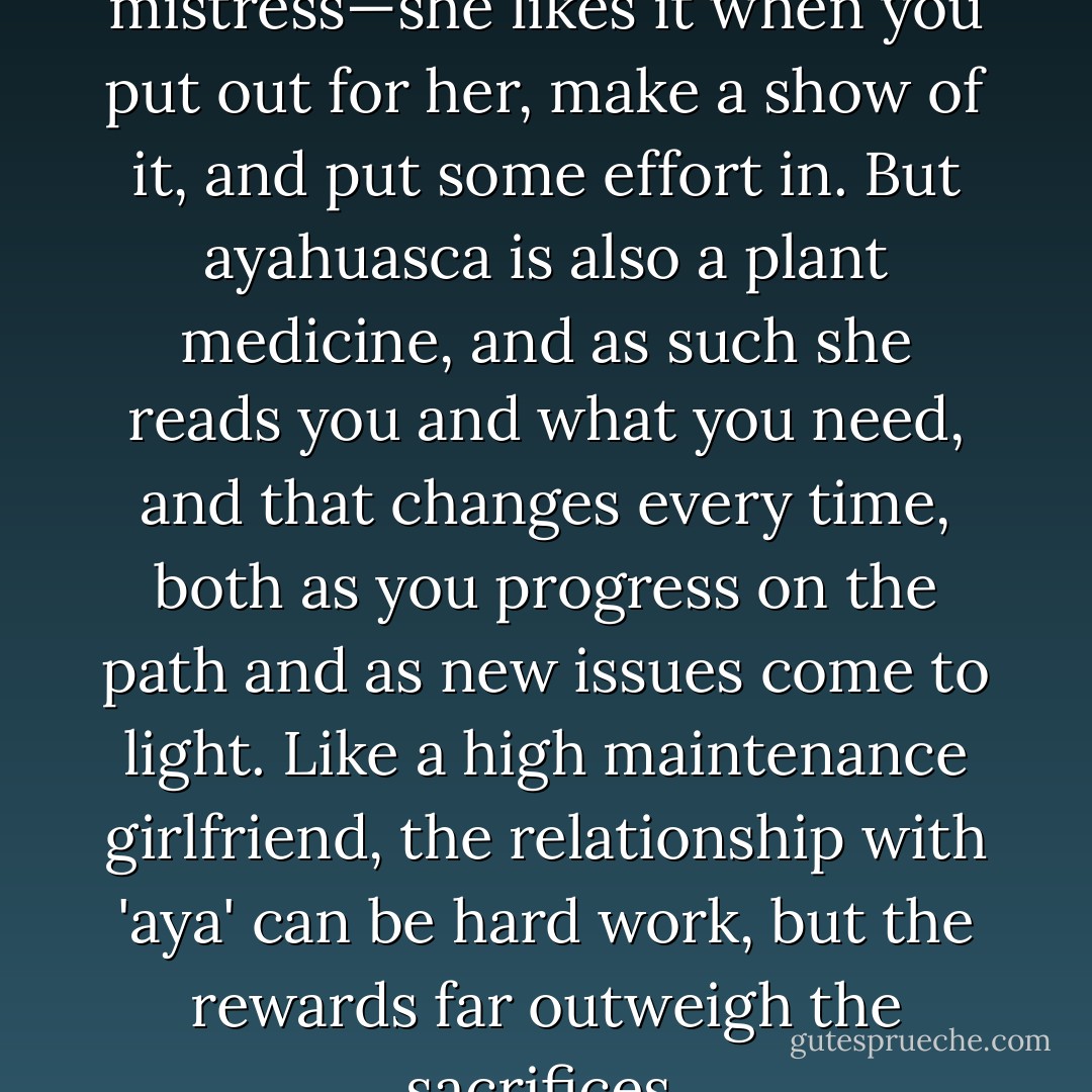 Ayahuasca is a fickle mistress—she likes it when you put out for her, make a show of it, and put some effort in. But ayahuasca is also a plant medicine, and as such she reads you and what you need, and that changes every time, both as you progress on the path and as new issues come to light. Like a high maintenance girlfriend, the relationship with 'aya' can be hard work, but the rewards far outweigh the sacrifices. - Rak Razam