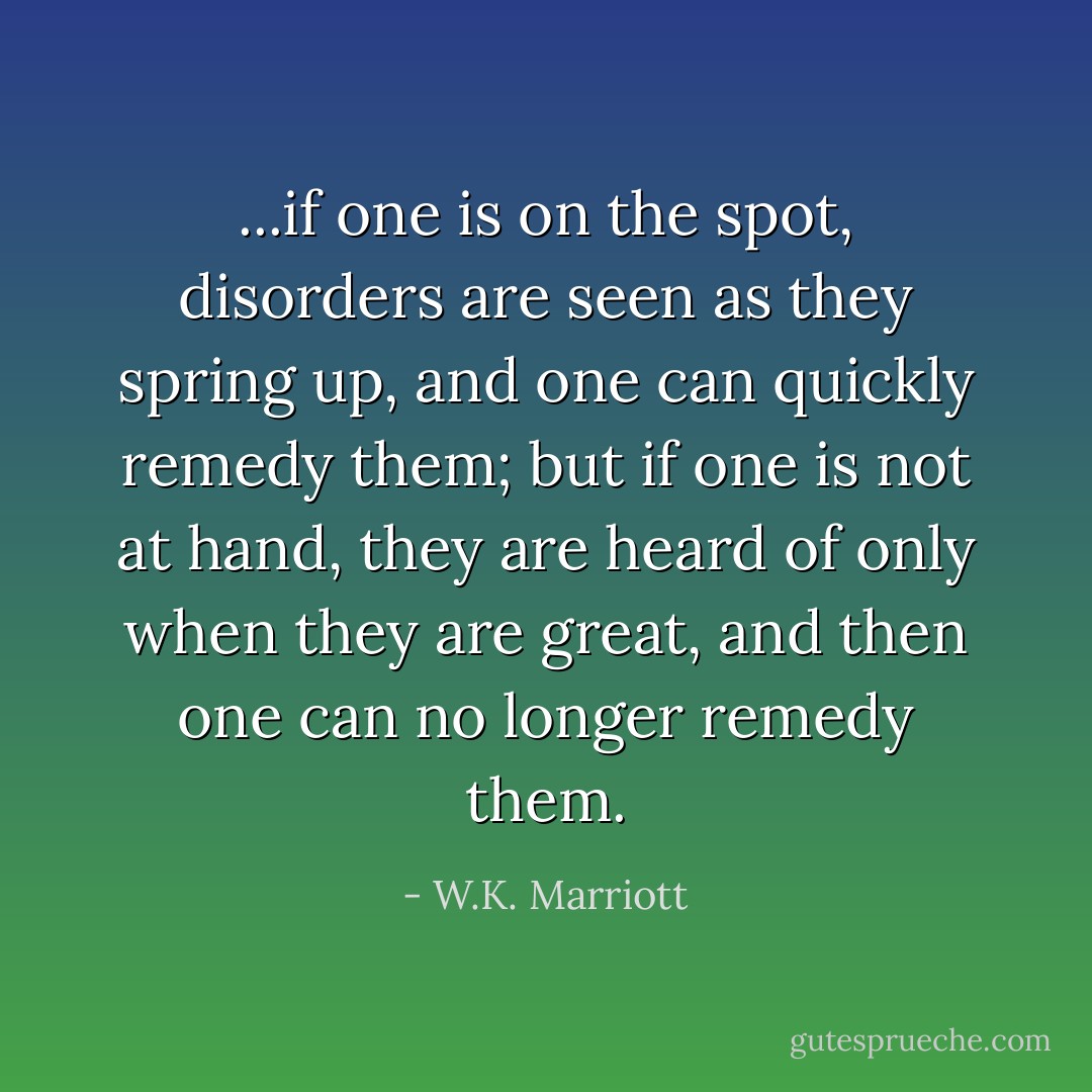 ...if one is on the spot, disorders are seen as they spring up, and one can quickly remedy them; but if one is not at hand, they are heard of only when they are great, and then one can no longer remedy them. - W.K. Marriott
