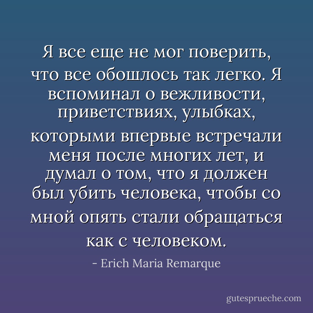 Я все еще не мог поверить, что все обошлось так легко. Я вспоминал о вежливости, приветствиях, улыбках, которыми впервые встречали меня после многих лет, и думал о том, что я должен был убить человека, чтобы со мной опять стали обращаться как с человеком. - Erich Maria Remarque