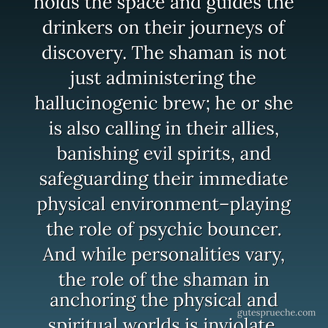 Ayahuasca ceremonies are usually very structured rituals where the shaman or shamana holds the space and guides the drinkers on their journeys of discovery. The shaman is not just administering the hallucinogenic brew; he or she is also calling in their allies, banishing evil spirits, and safeguarding their immediate physical environment–playing the role of psychic bouncer. And while personalities vary, the role of the shaman in anchoring the physical and spiritual worlds is inviolate, and should be treated with respect. - Rak Razam