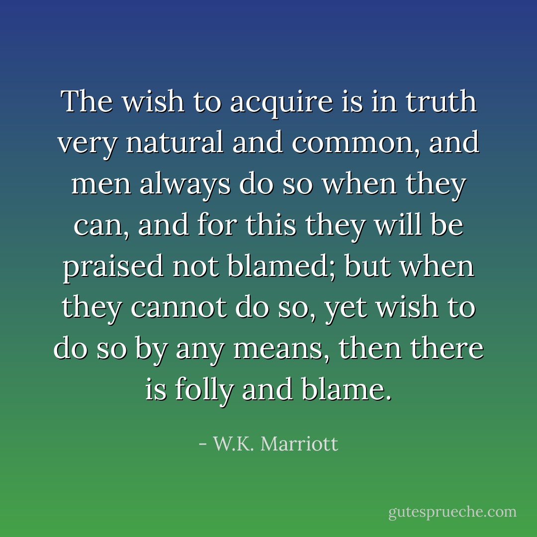 The wish to acquire is in truth very natural and common, and men always do so when they can, and for this they will be praised not blamed; but when they cannot do so, yet wish to do so by any means, then there is folly and blame. - W.K. Marriott