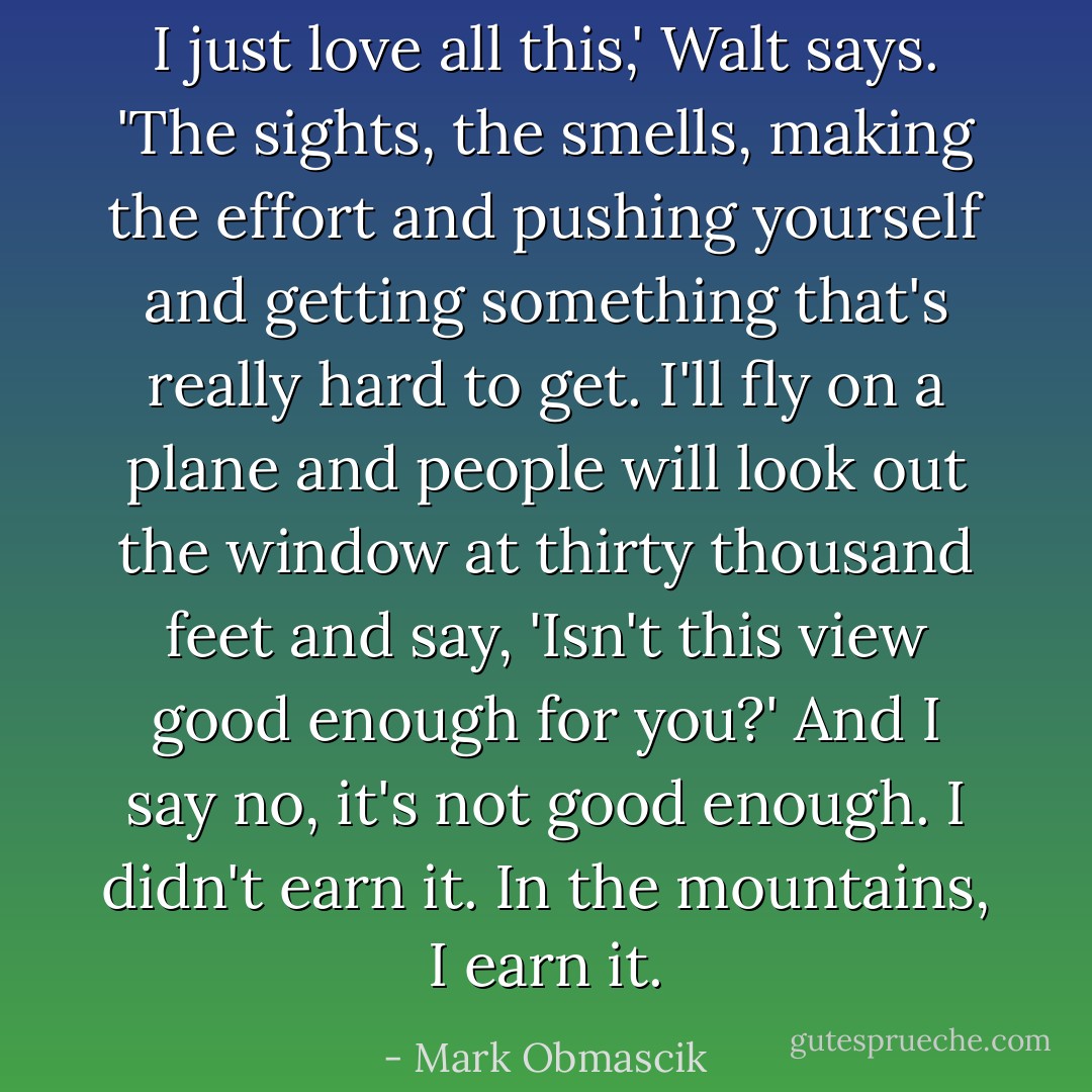 I just love all this,' Walt says. 'The sights, the smells, making the effort and pushing yourself and getting something that's really hard to get. I'll fly on a plane and people will look out the window at thirty thousand feet and say, 'Isn't this view good enough for you?' And I say no, it's not good enough. I didn't earn it. In the mountains, I earn it. - Mark Obmascik