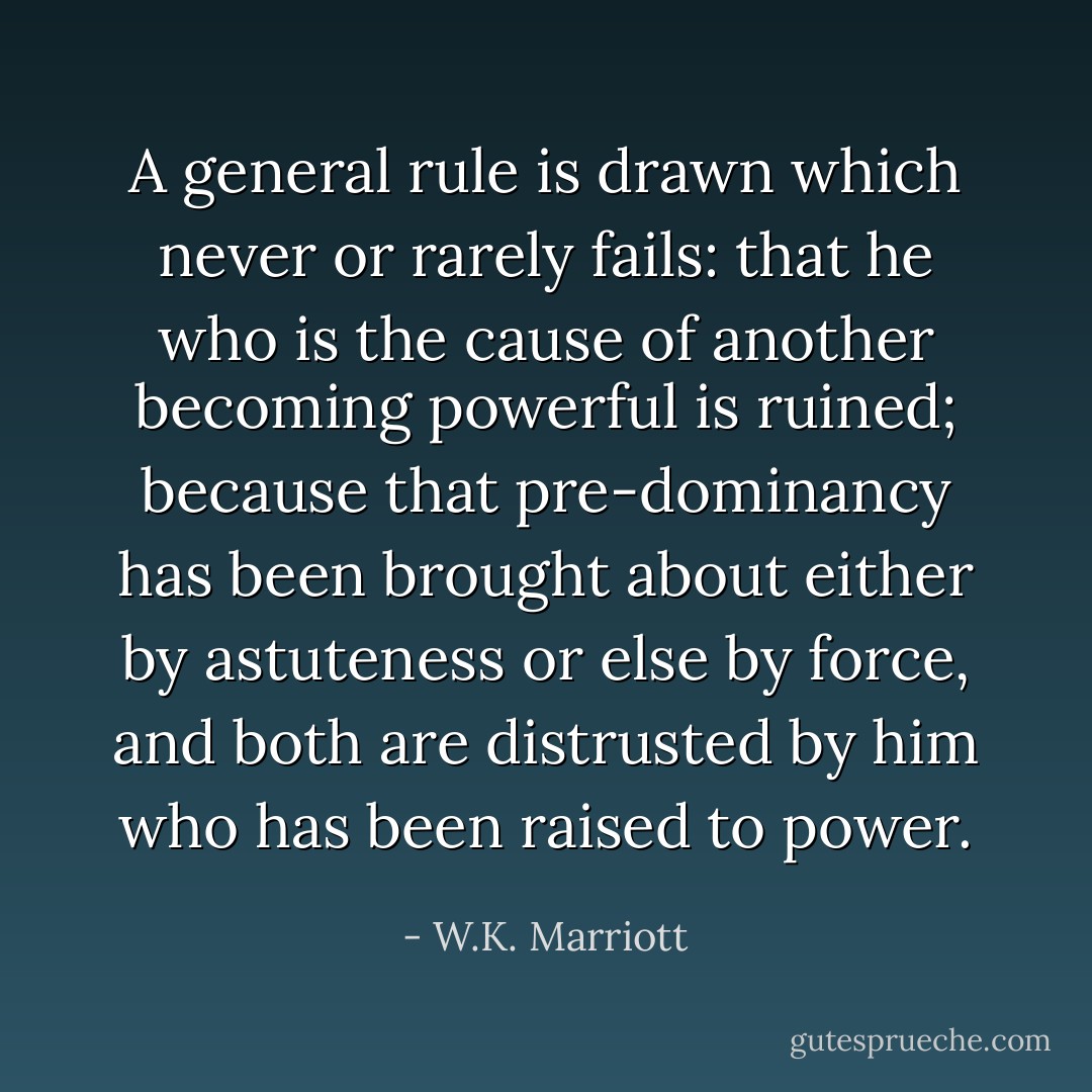 A general rule is drawn which never or rarely fails: that he who is the cause of another becoming powerful is ruined; because that pre-dominancy has been brought about either by astuteness or else by force, and both are distrusted by him who has been raised to power. - W.K. Marriott