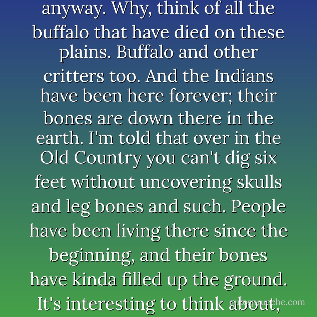 How he died hadn't been funny, Newt thought. <br /><br />"It's all right, though," Augustus said. "It's mostly bones we're riding over anyway. Why, think of all the buffalo that have died on these plains. Buffalo and other critters too. And the Indians have been here forever; their bones are down there in the earth. I'm told that over in the Old Country you can't dig six feet without uncovering skulls and leg bones and such. People have been living there since the beginning, and their bones have kinda filled up the ground. It's interesting to think about, all the bones in the ground. But it's just fellow creatures, it's nothing to shy from. - Larry McMurtry