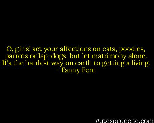 O, girls! set your affections on cats, poodles, parrots or lap-dogs; but let matrimony alone. It's the hardest way on earth to getting a living. - Fanny Fern