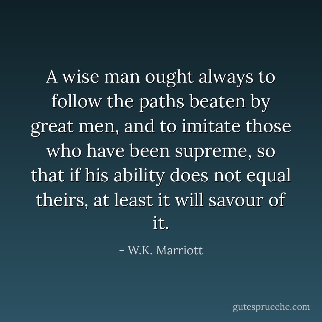 A wise man ought always to follow the paths beaten by great men, and to imitate those who have been supreme, so that if his ability does not equal theirs, at least it will savour of it. - W.K. Marriott