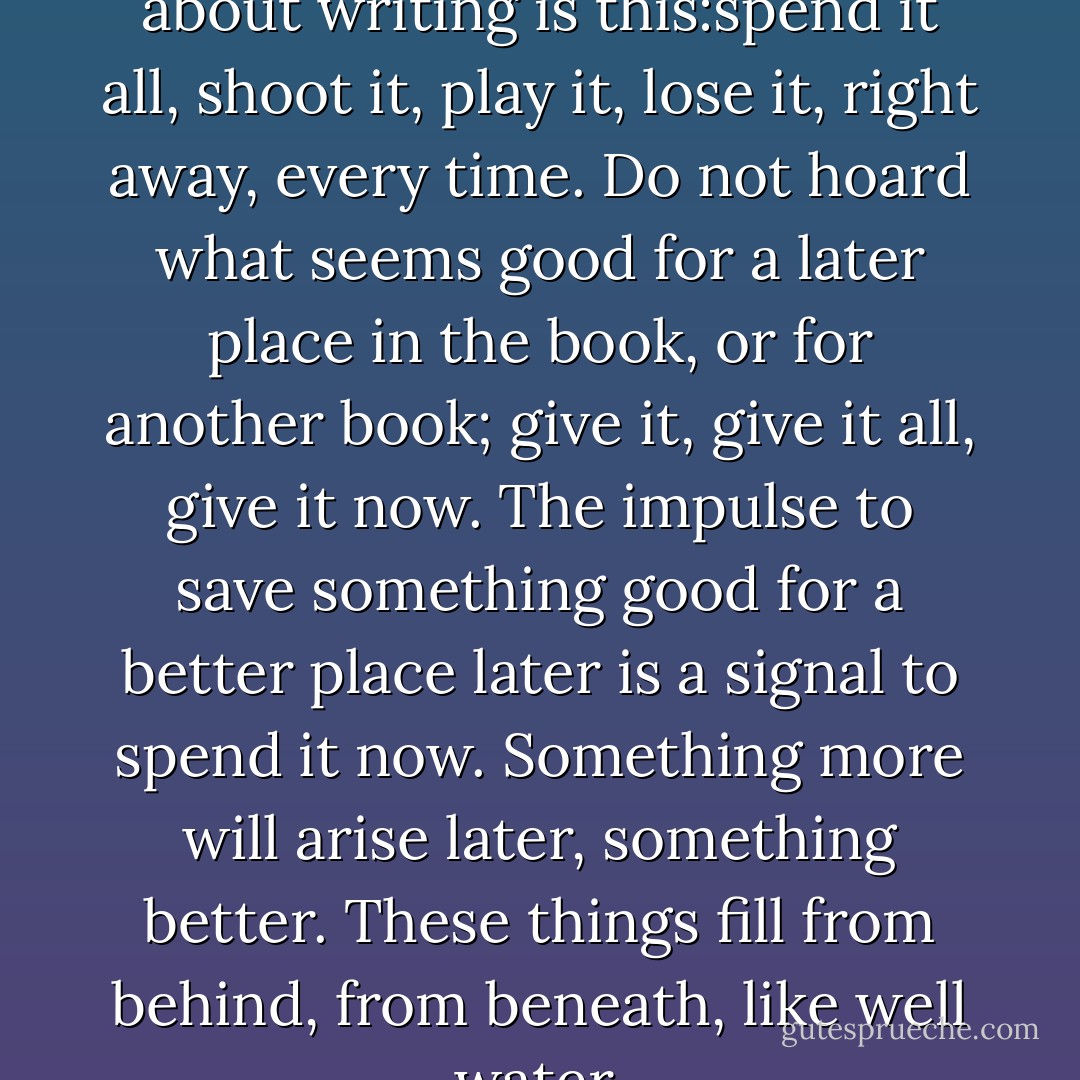 One of the few things I know about writing is this:spend it all, shoot it, play it, lose it, right away, every time. Do not hoard what seems good for a later place in the book, or for another book; give it, give it all, give it now. The impulse to save something good for a better place later is a signal to spend it now. Something more will arise later, something better. These things fill from behind, from beneath, like well water. - Annie Dillard