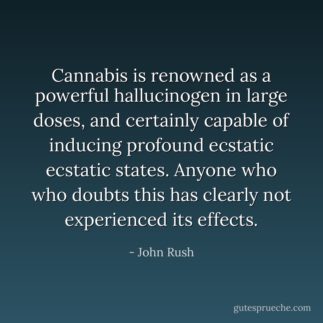 Cannabis is renowned as a powerful hallucinogen in large doses, and certainly capable of inducing profound ecstatic ecstatic states. Anyone who who doubts this has clearly not experienced its effects. - John Rush