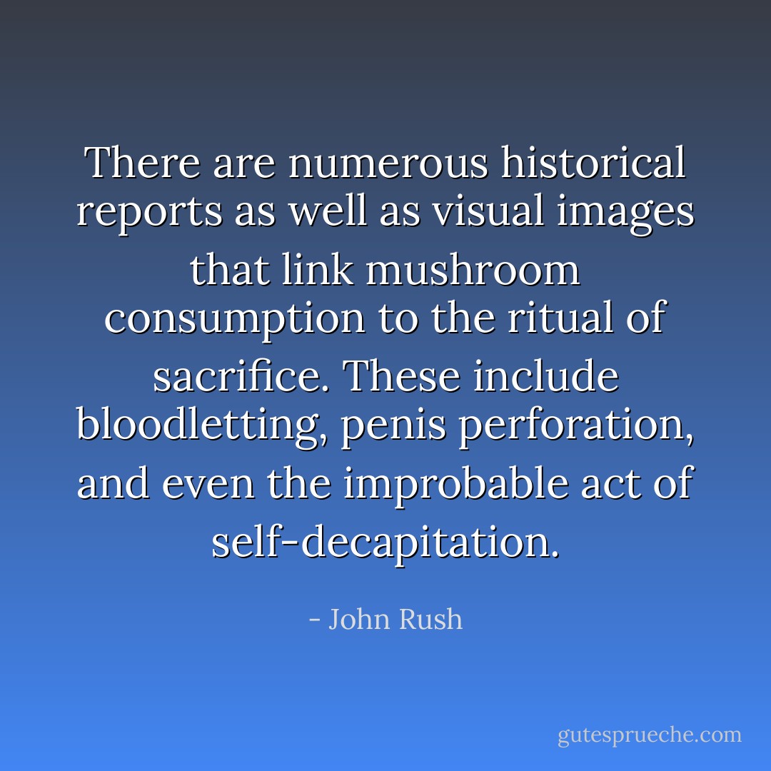 There are numerous historical reports as well as visual images that link mushroom consumption to the ritual of sacrifice. These include bloodletting, penis perforation, and even the improbable act of self-decapitation. - John Rush