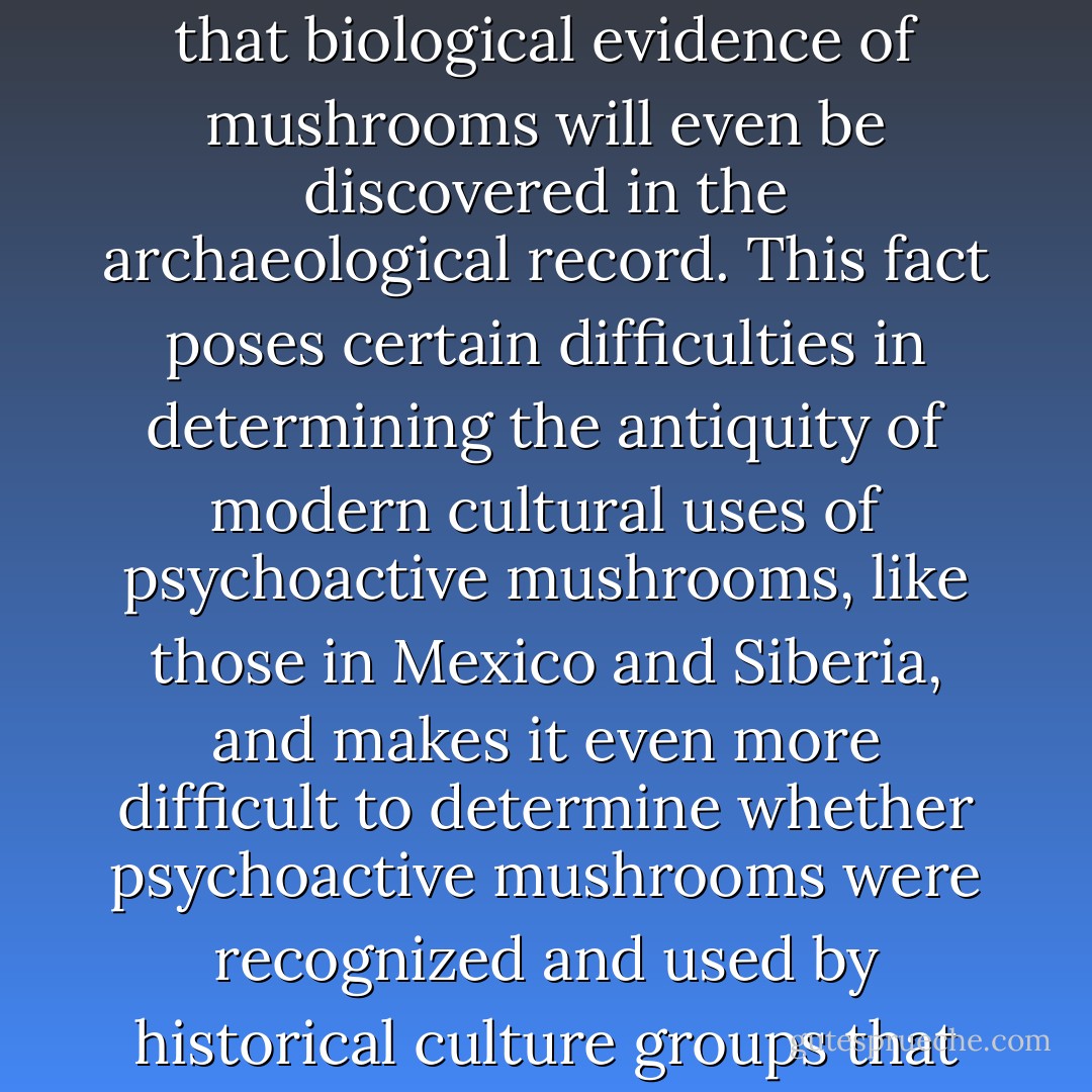 Due to their soft bodies and ephemeral nature, it is unlikely that biological evidence of mushrooms will even be discovered in the archaeological record. This fact poses certain difficulties in determining the antiquity of modern cultural uses of psychoactive mushrooms, like those in Mexico and Siberia, and makes it even more difficult to determine whether psychoactive mushrooms were recognized and used by historical culture groups that are now extinct. - John Rush